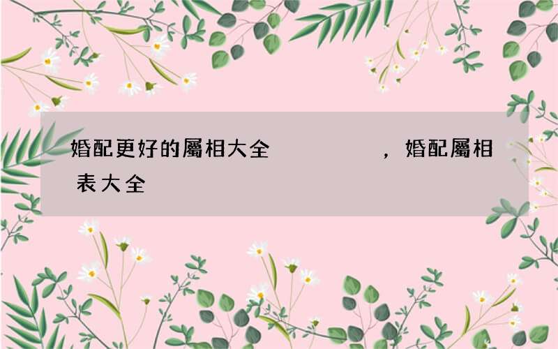 婚配更好的屬相大全，婚配屬相表大全